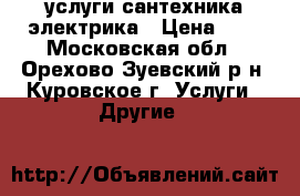 услуги сантехника электрика › Цена ­ 1 - Московская обл., Орехово-Зуевский р-н, Куровское г. Услуги » Другие   